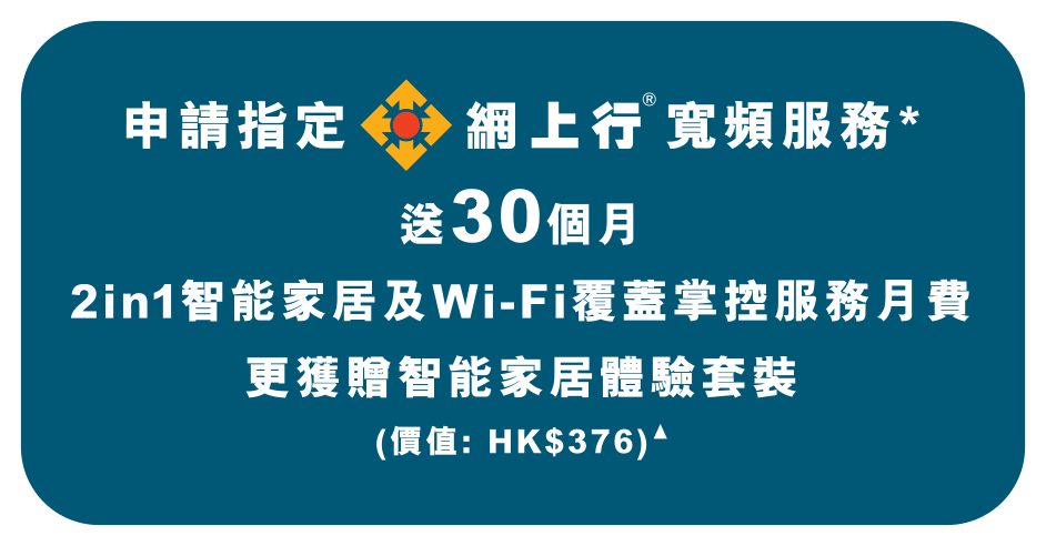 申請指定網上行寬頻服務*送30個月
2in1智能家居及Wi-Fi覆蓋掌控服務月費
更獲贈智能家居體驗套裝
(價值: HK$376)▲