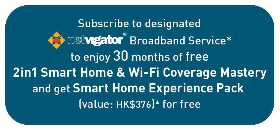 Subscribe to designated netvigator Broadband Service*
to enjoy 30 months of free
2in1 Smart Home & Wi-Fi Coverage Mastery
and get Smart Home Experience Pack
(value: HK$376)▲ for free